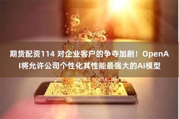 期货配资114 对企业客户的争夺加剧！OpenAI将允许公司个性化其性能最强大的AI模型