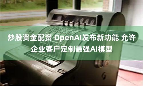 炒股资金配资 OpenAI发布新功能 允许企业客户定制最强AI模型