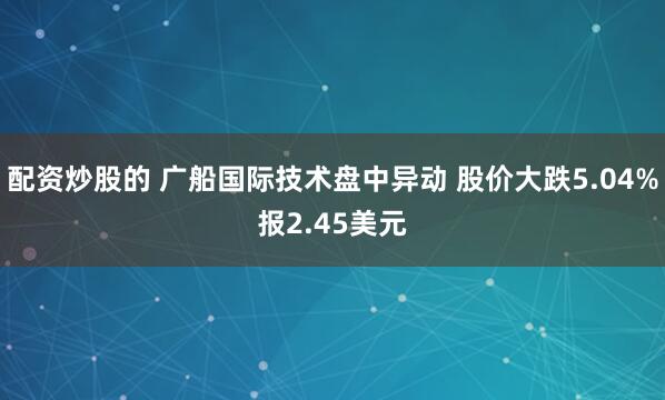 配资炒股的 广船国际技术盘中异动 股价大跌5.04%报2.45美元