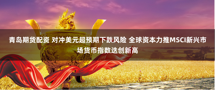 青岛期货配资 对冲美元超预期下跌风险 全球资本力推MSCI新兴市场货币指数迭创新高