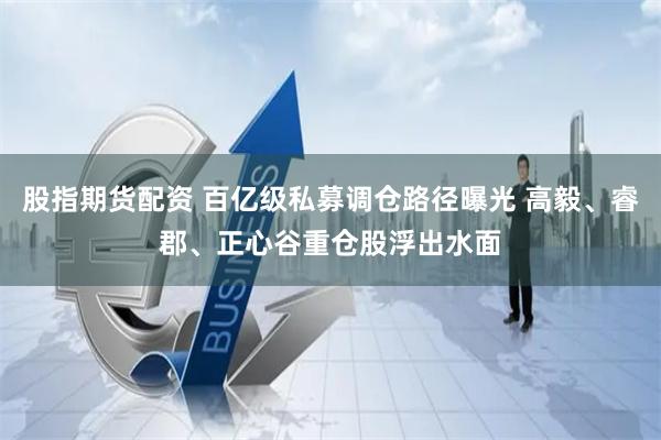 股指期货配资 百亿级私募调仓路径曝光 高毅、睿郡、正心谷重仓股浮出水面