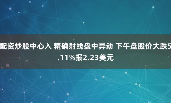 配资炒股中心入 精确射线盘中异动 下午盘股价大跌5.11%报2.23美元
