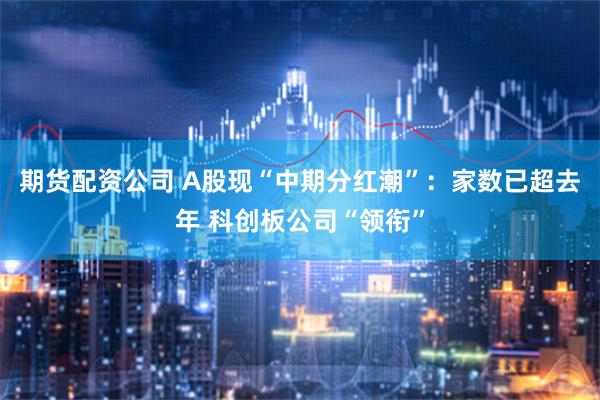 期货配资公司 A股现“中期分红潮”：家数已超去年 科创板公司“领衔”