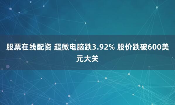 股票在线配资 超微电脑跌3.92% 股价跌破600美元大关