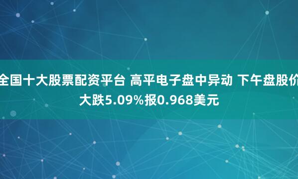 全国十大股票配资平台 高平电子盘中异动 下午盘股价大跌5.09%报0.968美元
