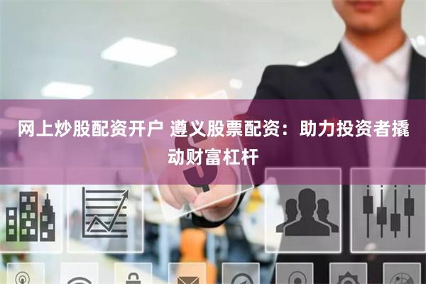 网上炒股配资开户 遵义股票配资：助力投资者撬动财富杠杆