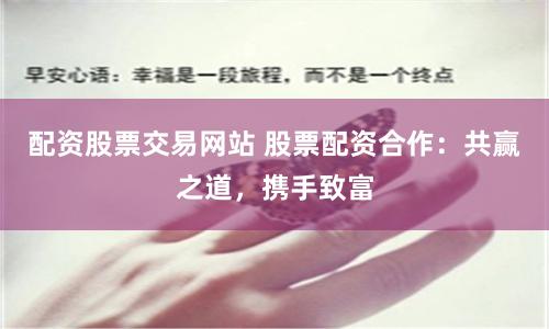 配资股票交易网站 股票配资合作：共赢之道，携手致富