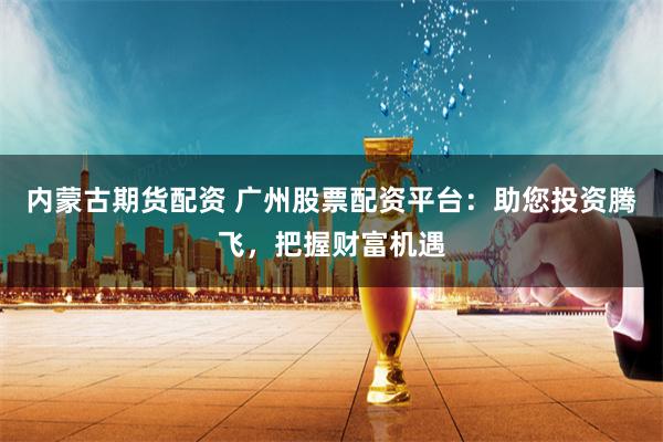 内蒙古期货配资 广州股票配资平台：助您投资腾飞，把握财富机遇