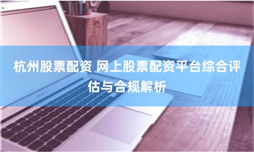杭州股票配资 网上股票配资平台综合评估与合规解析